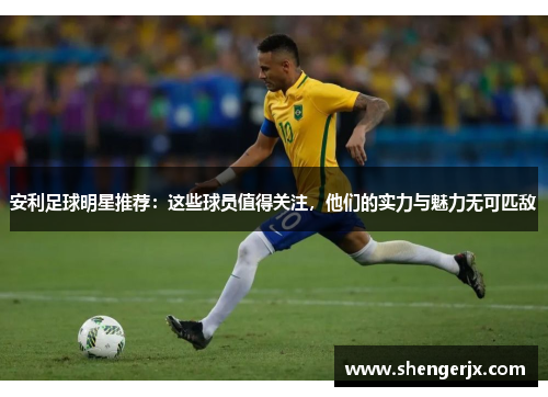 安利足球明星推荐：这些球员值得关注，他们的实力与魅力无可匹敌