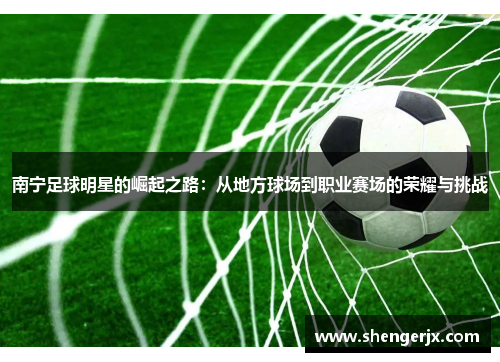 南宁足球明星的崛起之路：从地方球场到职业赛场的荣耀与挑战