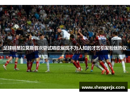 足球明星拉莫斯首次尝试唱歌展现不为人知的才艺引发粉丝热议