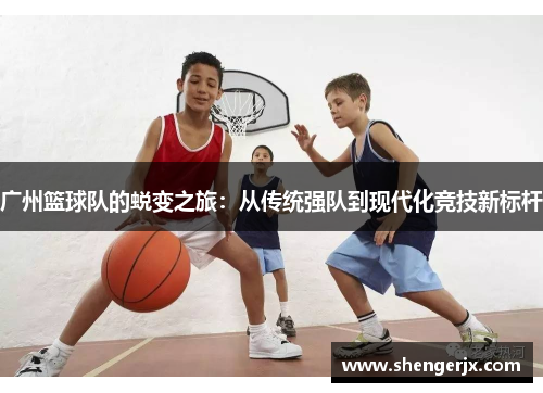 广州篮球队的蜕变之旅：从传统强队到现代化竞技新标杆