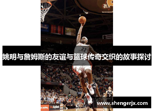 姚明与詹姆斯的友谊与篮球传奇交织的故事探讨